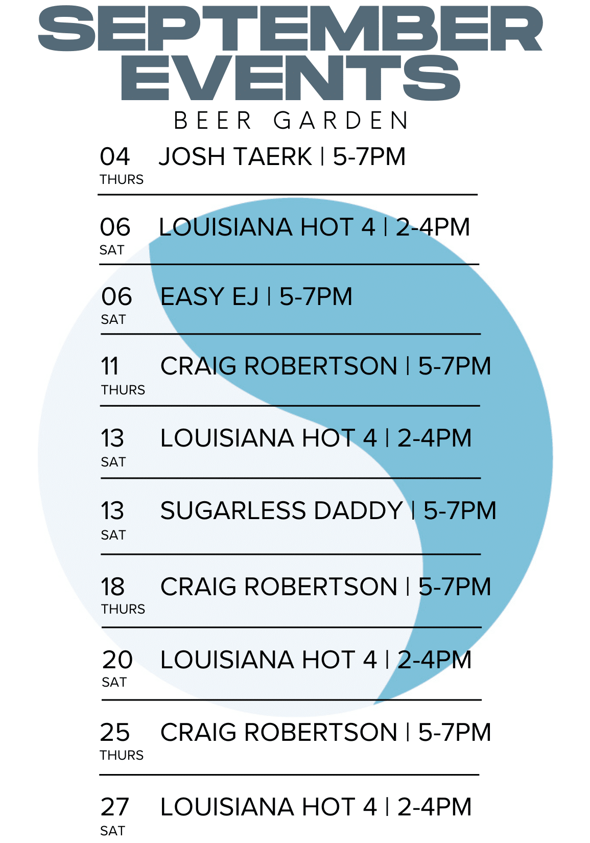 SEPTEMBER EVENTS BEER GARDEN 04 JOSH TAERK | 5-7PM THURS 06 SAT LOUISIANA HOT 4 | 2-4PM 06 SAT EASY EJ I 5-7PM 11 THURS CRAIG ROBERTSON I 5-7PM 13 SAT LOUISIANA HOT 4 | 2-4PM 13 SAT SUGARLESS DADDY | 5-7PM 18 THURS CRAIG ROBERTSON I 5-7PM 20 SAT LOUISIANA HOT 4 1 2-4PM THURS 25 CRAIG ROBERTSON I 5-7PM 27 SAT LOUISIANA HOT 4 | 2-4PM