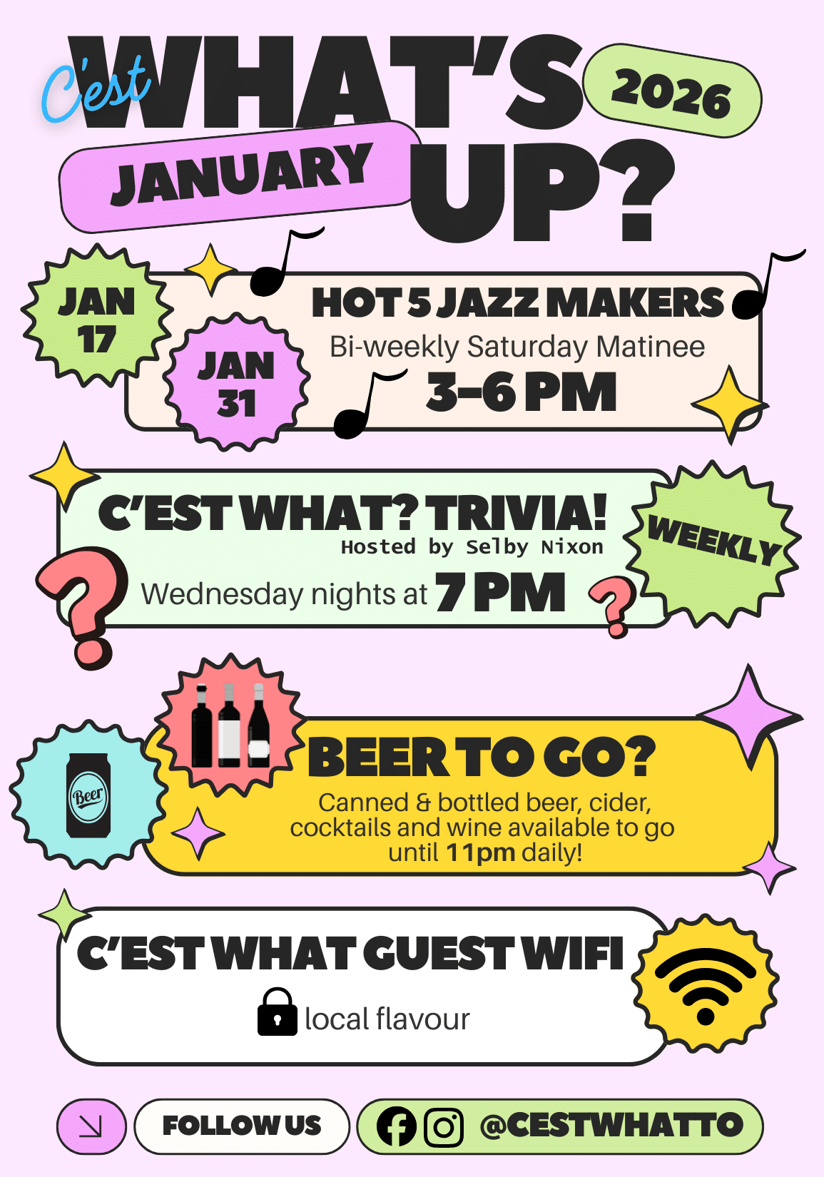 C'EST WHAT'S UP 2026 JANUARY JAN 17 HOT 5 JAZZ MAKERS Bi-weekly Saturday Matinee JAN 31 3-6 PM C'EST WHAT? TRIVIA! Hosted by Selby Nixon Wednesday nights at 7 PM WEEKLY BEER TO GO? Canned & bottled beer, cider, cocktails and wine available to go until 11pm daily! C'EST WHAT GUEST WIFI local flavour FOLLOW US CESTWHATTO