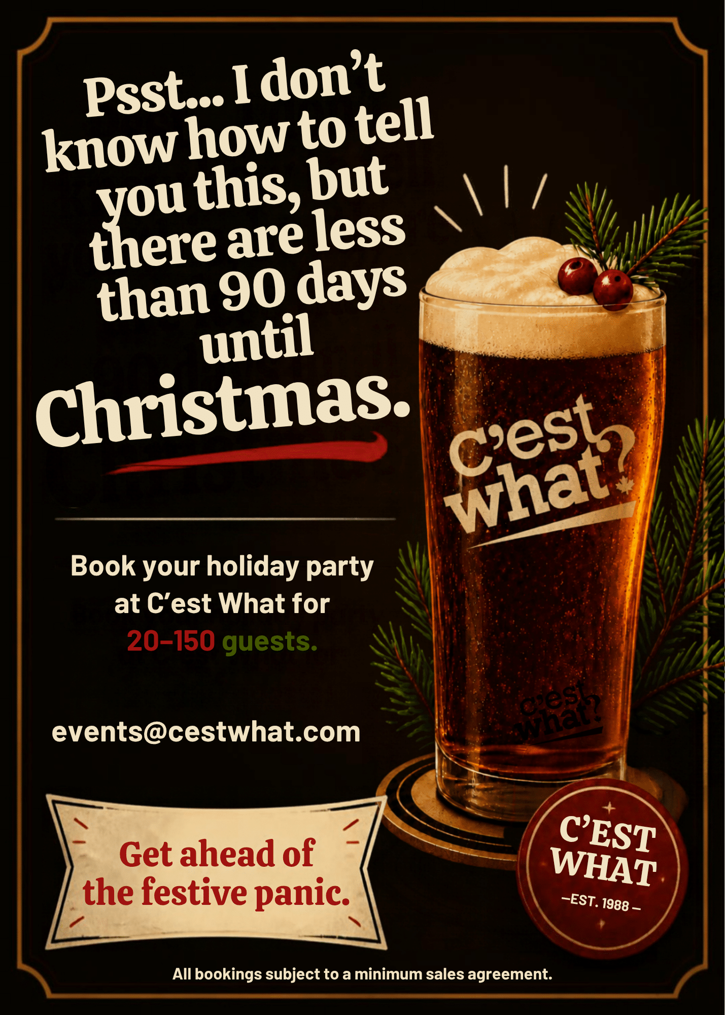 Psst... I don't know how to tell you this, but there are less than 90 days until Christmas. Book your holiday party at C'est What for 20-150 guests. events@cestwhat.com Get ahead of the festive panic. All bookings subject to a minimum sales agreement.