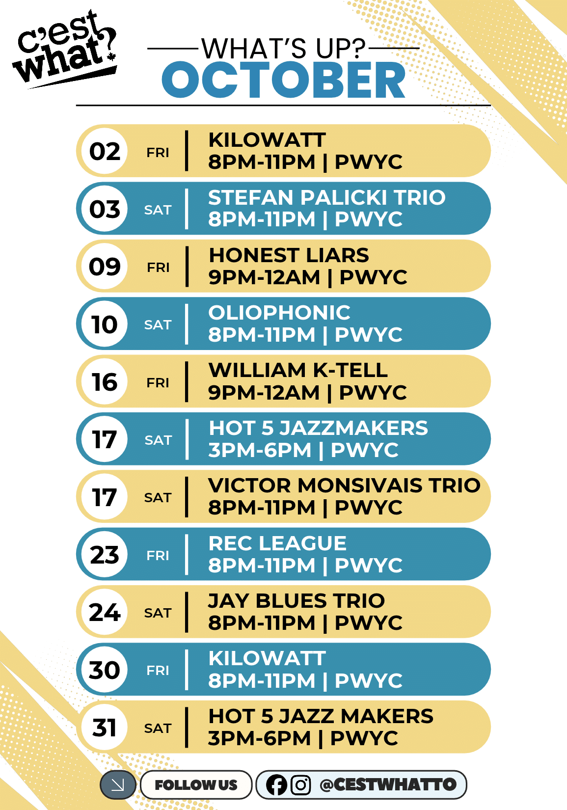 c'est what! 02 FRI KILOWATT 8PM-11PM | PWYC 03 SAT STEFAN PALICKI TRIO 8PM-11PM | PWYC 09 FRI HONEST LIARS 9PM-12AM | PWYC 10 SAT OLIOPHONIC 8PM-11PM | PWYC 16 FRI WILLIAM K-TELL 9PM-12AM | PWYC 17 SAT HOT 5 JAZZMAKERS 3PM-6PM | PWYC 17 SAT VICTOR MONSIVAIS TRIO 8PM-11PM | PWYC 23 FRI REC LEAGUE 8PM-11PM | PWYC 24 SAT JAY BLUES TRIO 8PM-11PM | PWYC 30 FRI KILOWATT 8PM-11PM | PWYC 31 SAT HOT 5 JAZZ MAKERS 3PM-6PM | PWYC WHAT'S UP? OCTOBER FOLLOWUS @CESTWHATTO