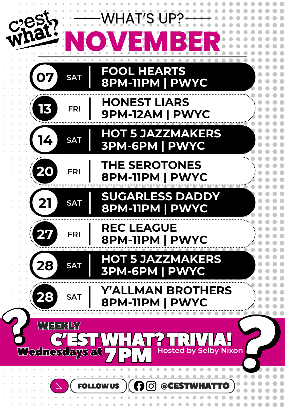 WHAT'S UP NOVEMBER 07 SAT FOOL HEARTS 8PM-11PM | PWYC 13 FRI HONEST LIARS 9PM-12AM | PWYC 14 SAT HOT 5 JAZZMAKERS 3PM-6PM | PWYC 20 FRI THE SEROTONES 8PM-11PM | PWYC 21 SAT SUGARLESS DADDY 8PM-11PM | PWYC 27 FRI REC LEAGUE 8PM-11PM | PWYC 28 SAT HOT 5 JAZZMAKERS 3PM-6PM | PWYC 28 SAT Y'ALLMAN BROTHERS 8PM-11PM | PWYC WEEKLY C'EST WHAT? TRIVIA! Wednesdays at 7 PM FOLLOW US @CESTWHATTO